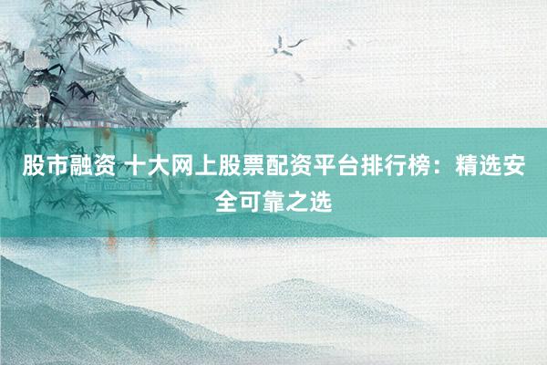 股市融资 十大网上股票配资平台排行榜：精选安全可靠之选
