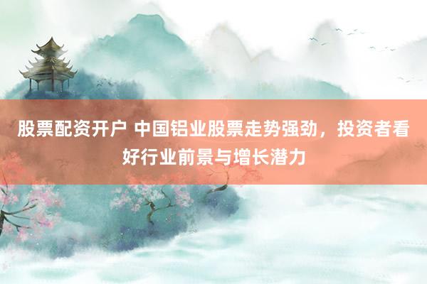 股票配资开户 中国铝业股票走势强劲，投资者看好行业前景与增长潜力