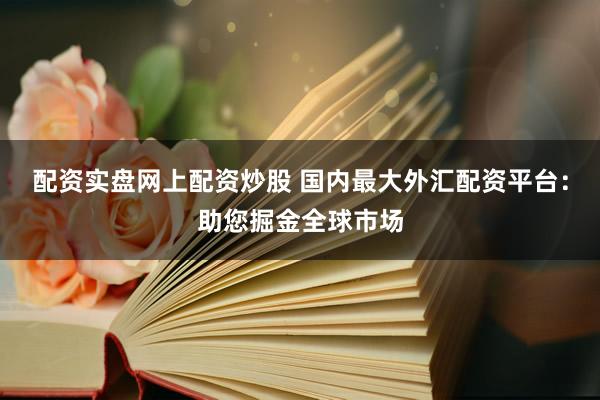 配资实盘网上配资炒股 国内最大外汇配资平台：助您掘金全球市场