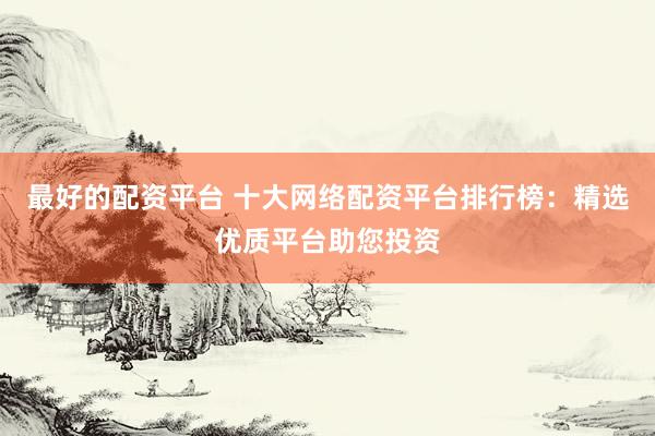 最好的配资平台 十大网络配资平台排行榜：精选优质平台助您投资