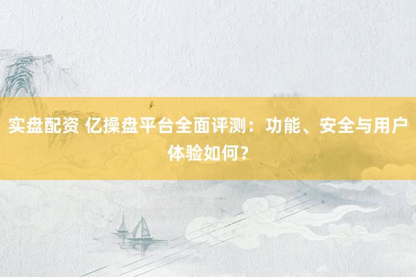 实盘配资 亿操盘平台全面评测：功能、安全与用户体验如何？