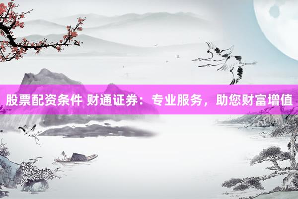 股票配资条件 财通证券：专业服务，助您财富增值