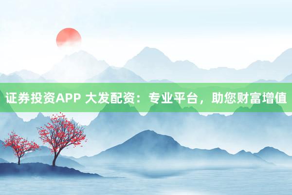 证券投资APP 大发配资：专业平台，助您财富增值