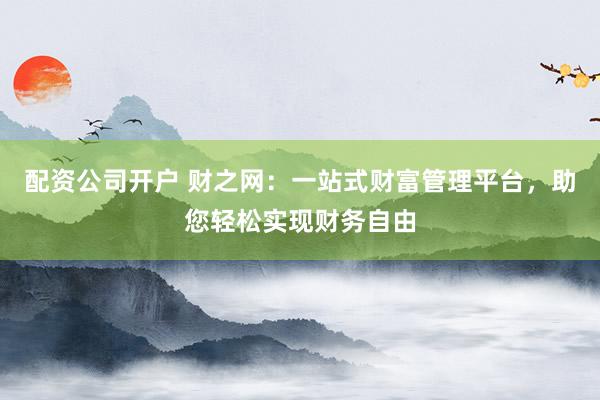 配资公司开户 财之网：一站式财富管理平台，助您轻松实现财务自由