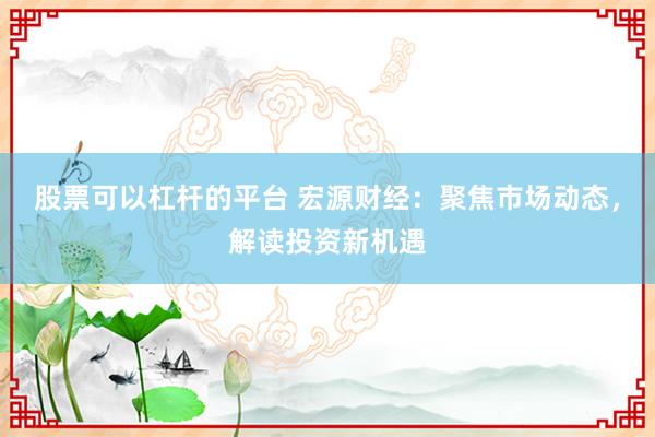 股票可以杠杆的平台 宏源财经：聚焦市场动态，解读投资新机遇