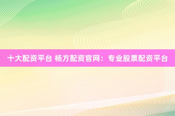 十大配资平台 杨方配资官网：专业股票配资平台