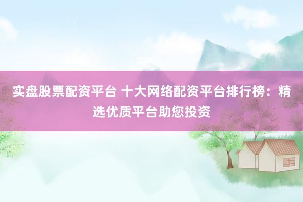 实盘股票配资平台 十大网络配资平台排行榜：精选优质平台助您投资