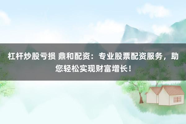 杠杆炒股亏损 鼎和配资：专业股票配资服务，助您轻松实现财富增长！