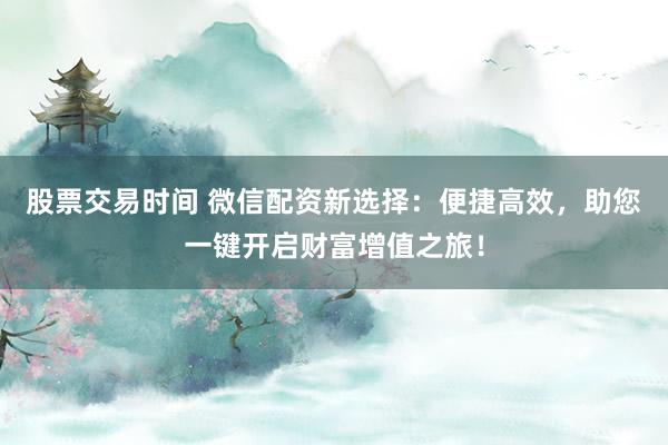 股票交易时间 微信配资新选择:便捷高效,助您一键开启财富增值之旅!
