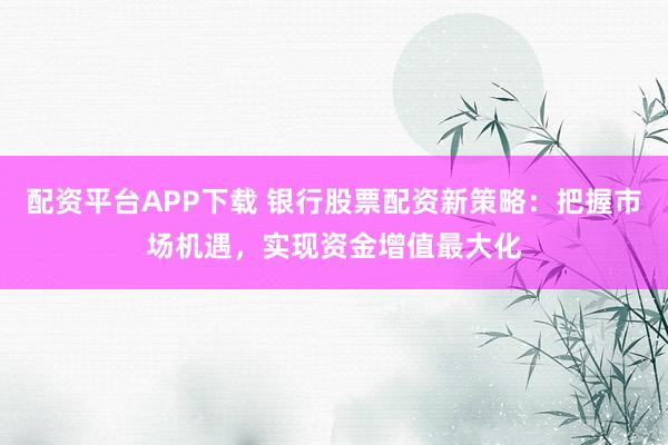配资平台APP下载 银行股票配资新策略：把握市场机遇，实现资金增值最大化