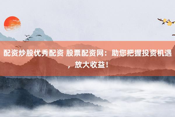 配资炒股优秀配资 股票配资网：助您把握投资机遇，放大收益！