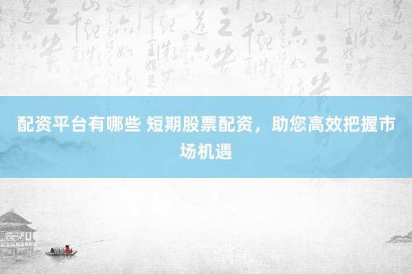 配资平台有哪些 短期股票配资，助您高效把握市场机遇
