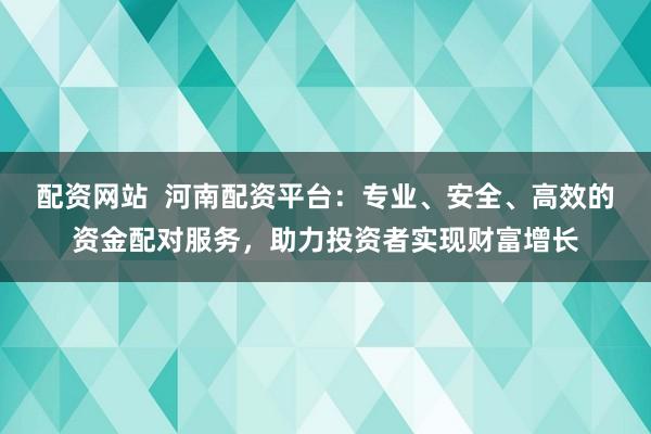 配资网站 河南配资平台:专业、安全、高效的资金配对服务,助力投资者实现财富增长