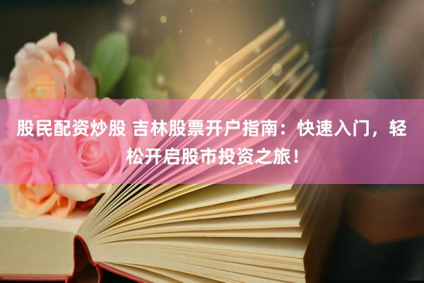 股民配资炒股 吉林股票开户指南：快速入门，轻松开启股市投资之旅！