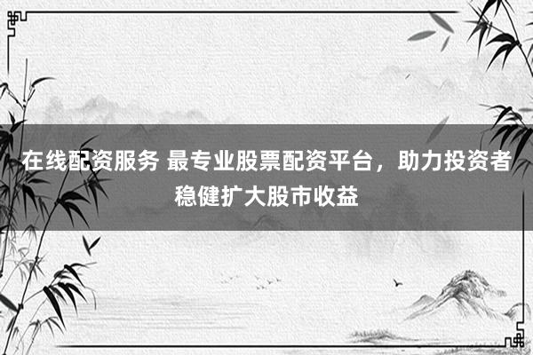 在线配资服务 最专业股票配资平台，助力投资者稳健扩大股市收益