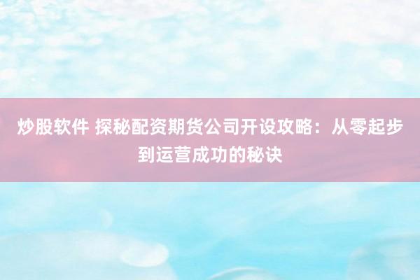 炒股软件 探秘配资期货公司开设攻略：从零起步到运营成功的秘诀