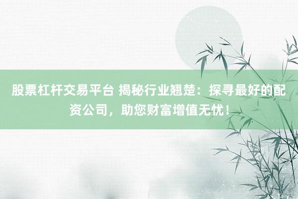 股票杠杆交易平台 揭秘行业翘楚：探寻最好的配资公司，助您财富增值无忧！