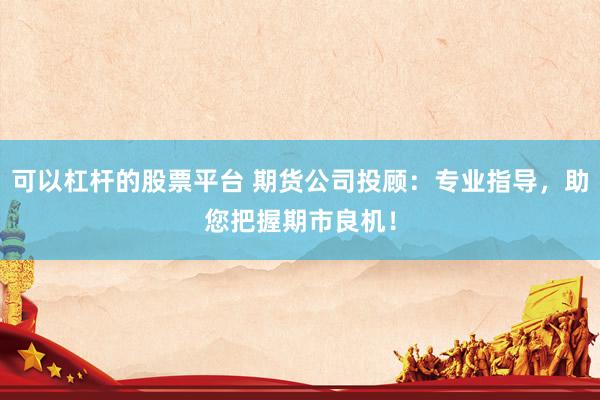 可以杠杆的股票平台 期货公司投顾:专业指导,助您把握期市良机!