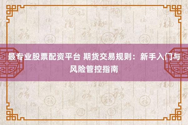 最专业股票配资平台 期货交易规则：新手入门与风险管控指南