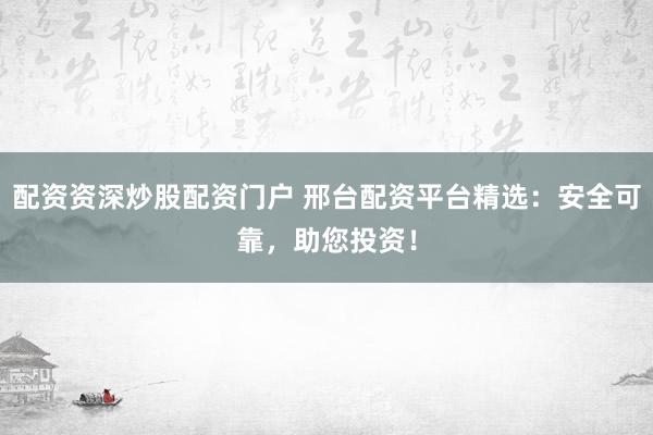配资资深炒股配资门户 邢台配资平台精选：安全可靠，助您投资！