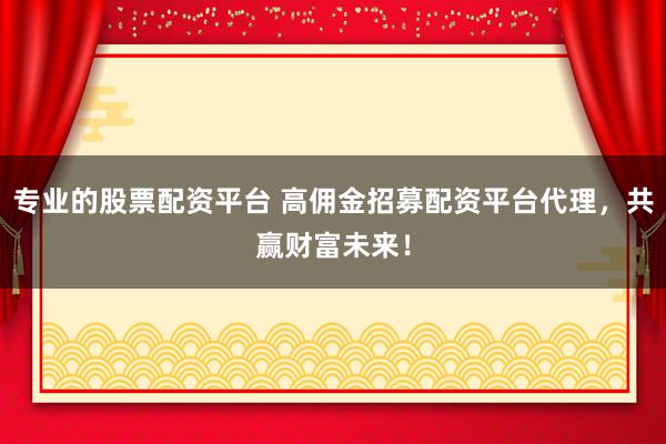 专业的股票配资平台 高佣金招募配资平台代理，共赢财富未来！