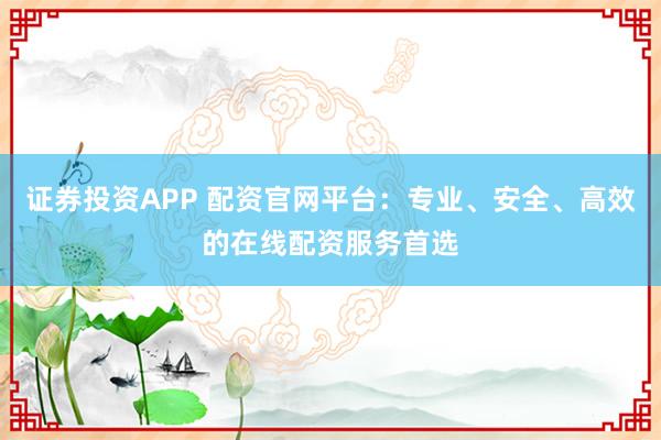 证券投资APP 配资官网平台：专业、安全、高效的在线配资服务首选
