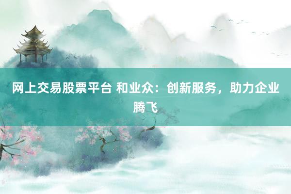 网上交易股票平台 和业众：创新服务，助力企业腾飞