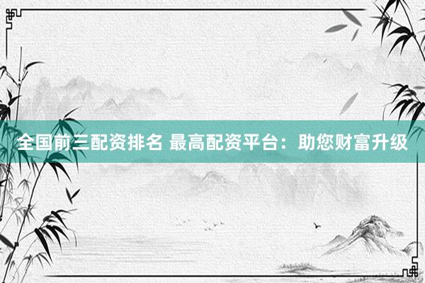 全国前三配资排名 最高配资平台：助您财富升级