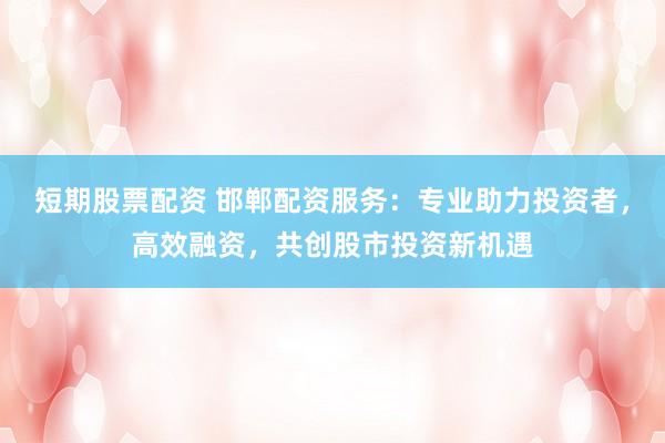 短期股票配资 邯郸配资服务:专业助力投资者,高效融资,共创股市投资新机遇