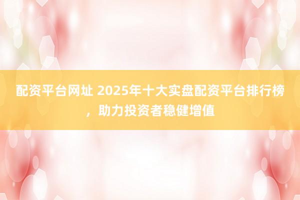 配资平台网址 2025年十大实盘配资平台排行榜，助力投资者稳健增值