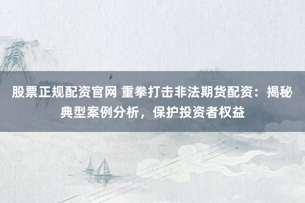 股票正规配资官网 重拳打击非法期货配资：揭秘典型案例分析，保护投资者权益