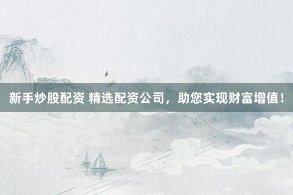 新手炒股配资 精选配资公司，助您实现财富增值！