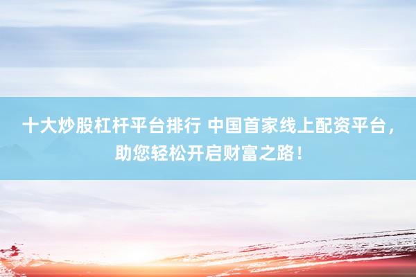 十大炒股杠杆平台排行 中国首家线上配资平台，助您轻松开启财富之路！