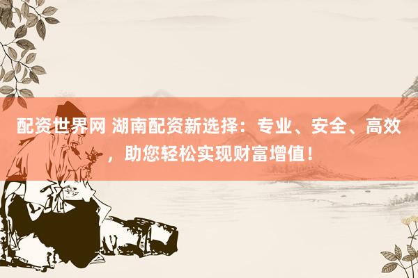 配资世界网 湖南配资新选择：专业、安全、高效，助您轻松实现财富增值！