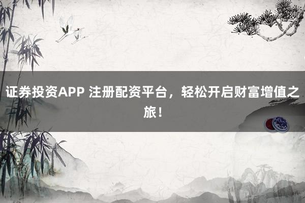 证券投资APP 注册配资平台，轻松开启财富增值之旅！