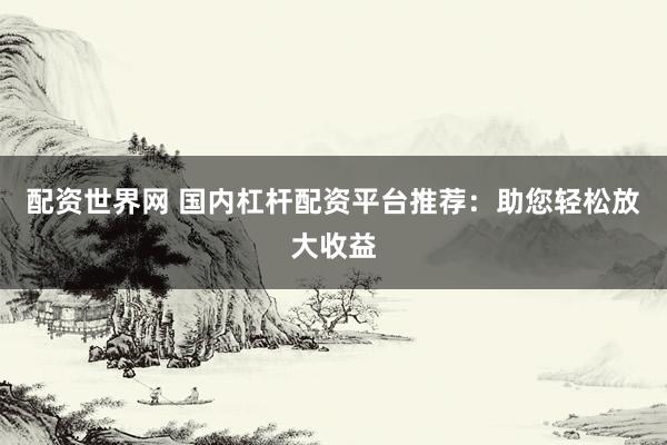 配资世界网 国内杠杆配资平台推荐：助您轻松放大收益