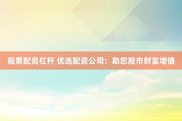股票配资杠杆 优选配资公司：助您股市财富增值