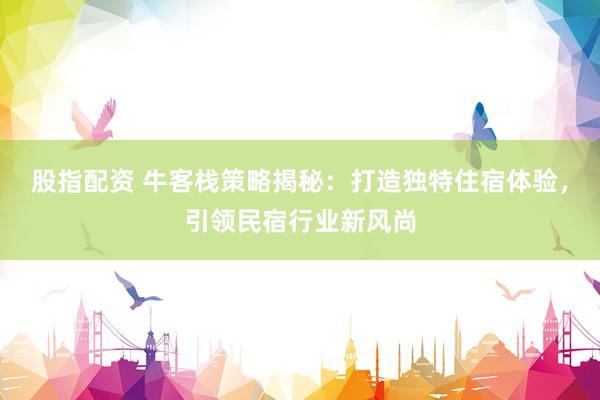 股指配资 牛客栈策略揭秘：打造独特住宿体验，引领民宿行业新风尚